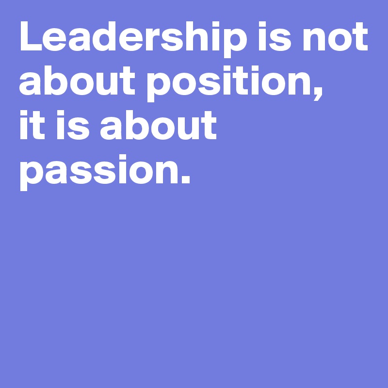 Leadership is not about position, 
it is about passion. 


