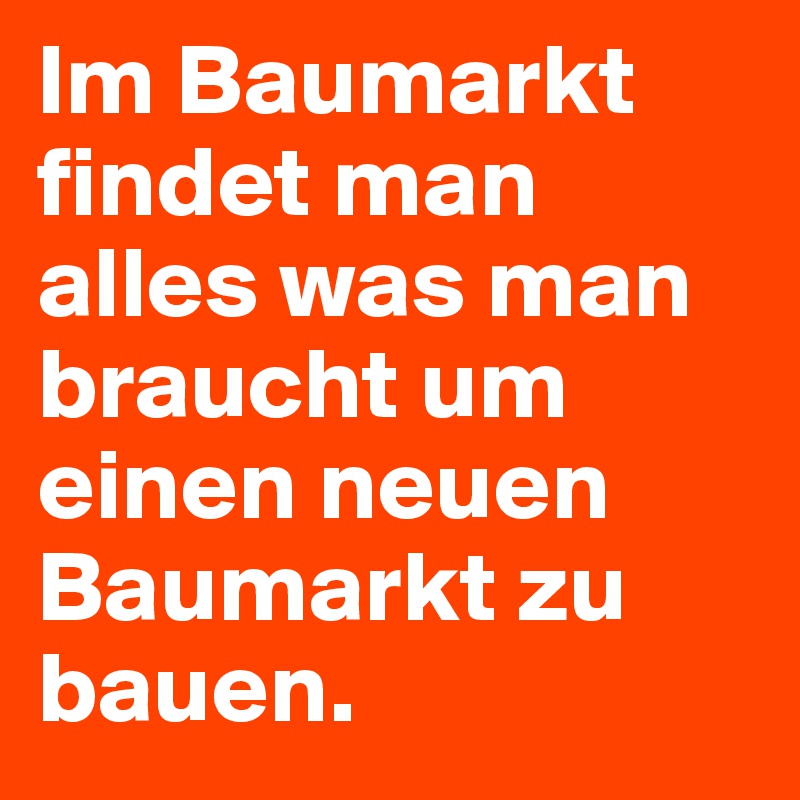 Im Baumarkt findet man alles was man braucht um einen neuen Baumarkt zu bauen.