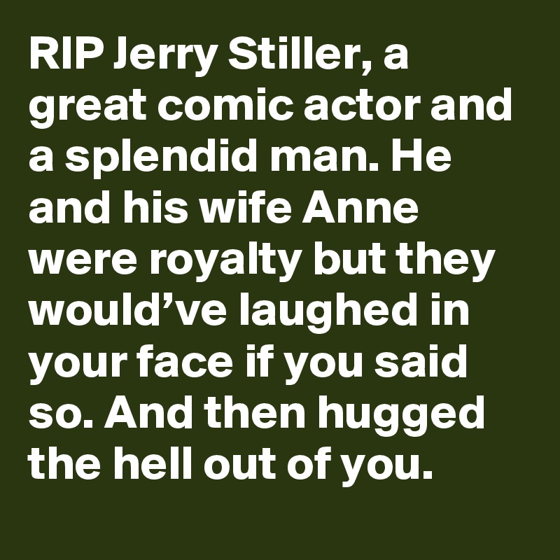 RIP Jerry Stiller, a great comic actor and a splendid man. He and his wife Anne were royalty but they would’ve laughed in your face if you said so. And then hugged the hell out of you.