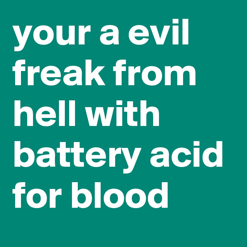 your a evil freak from hell with battery acid for blood