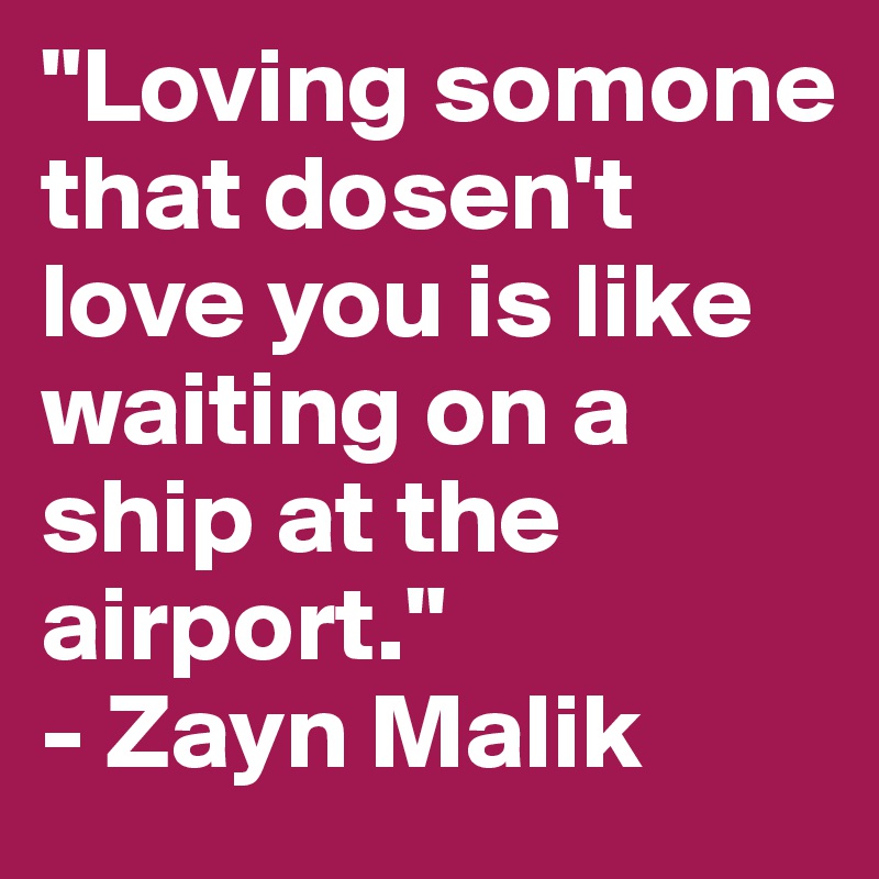 "Loving somone that dosen't love you is like waiting on a ship at the airport."
- Zayn Malik