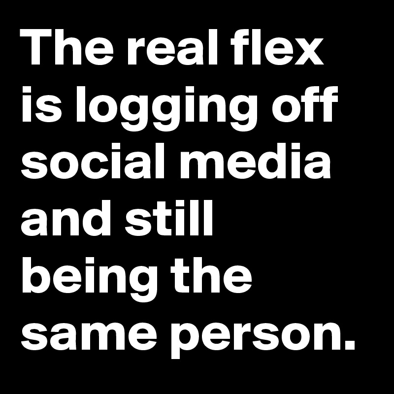 The real flex is logging off social media and still being the same person.