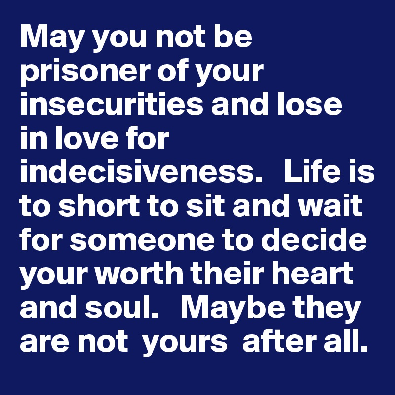 May you not be prisoner of your insecurities and lose in love for indecisiveness.   Life is to short to sit and wait for someone to decide  your worth their heart and soul.   Maybe they are not  yours  after all. 