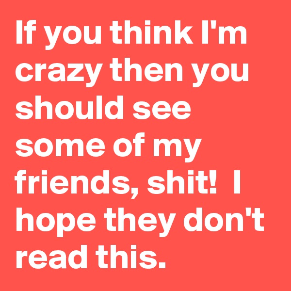 If you think I'm crazy then you should see some of my friends, shit!  I hope they don't read this. 