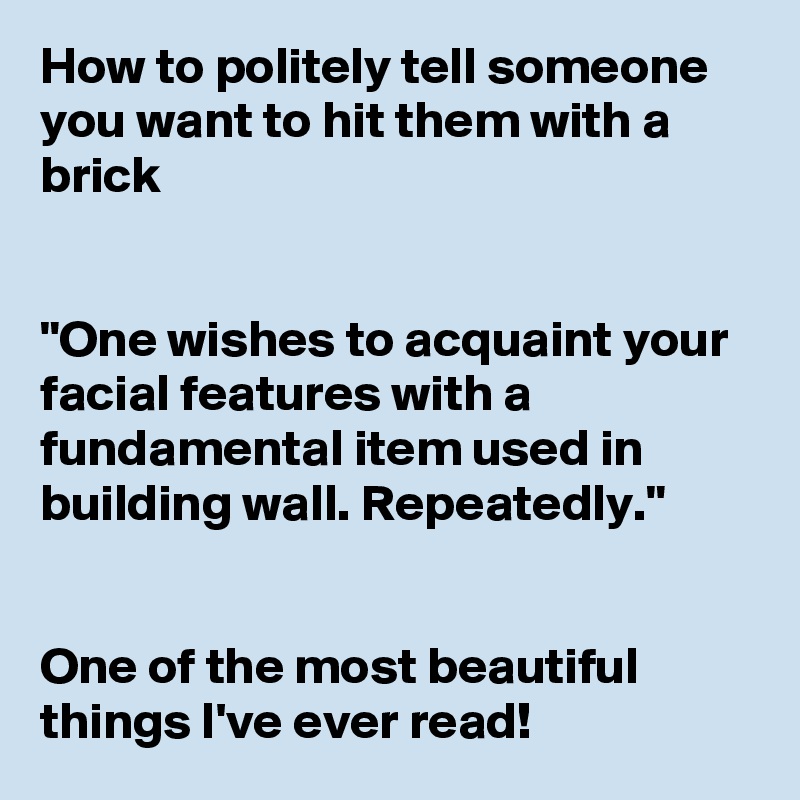 How to politely tell someone you want to hit them with a brick


"One wishes to acquaint your facial features with a fundamental item used in building wall. Repeatedly."


One of the most beautiful things I've ever read! 