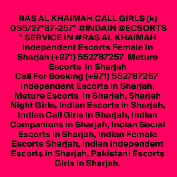 RAS AL KHAIMAH CALL GIRLS (k) 055/27*87-257" #INDAIN @ECSORTS " SERVICE IN #RAS AL KHAIMAH Independent Escorts Female In Sharjah (+971) 552787257  Meture Escorts  In Sharjah
Call For Booking (+971) 552787257  Independent Escorts In Sharjah, Meture Escorts  In Sharjah, Sharjah Night Girls, Indian Escorts in Sharjah, Indian Call Girls in Sharjah, Indian Companions in Sharjah, Indian Social Escorts in Sharjah, Indian Female Escorts Sharjah, Indian Independent Escorts in Sharjah, Pakistani Escorts Girls in Sharjah,