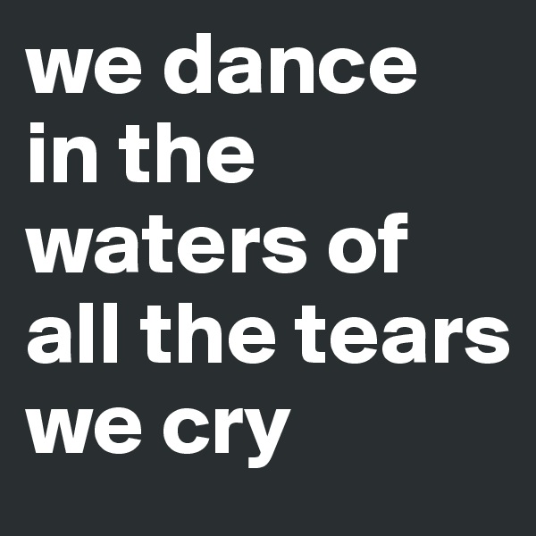 we dance in the waters of all the tears we cry