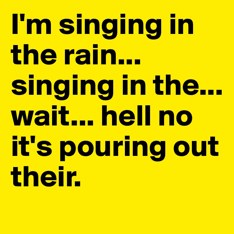 I'm singing in the rain... singing in the... wait... hell no it's pouring out their. 