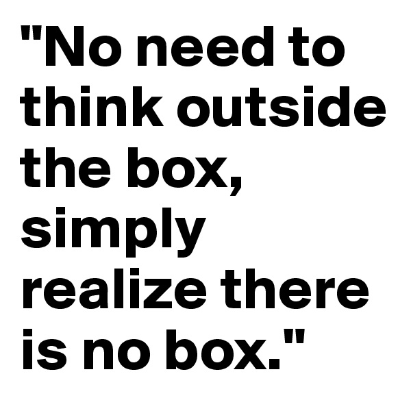 "No need to think outside the box, simply realize there is no box."