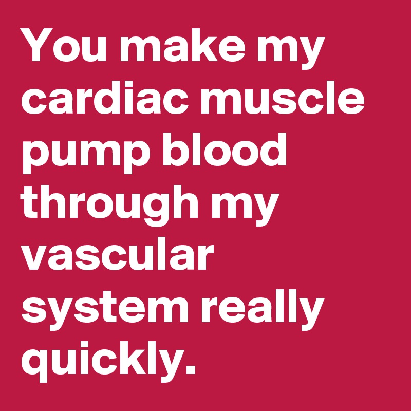 You make my cardiac muscle pump blood through my vascular system really quickly.