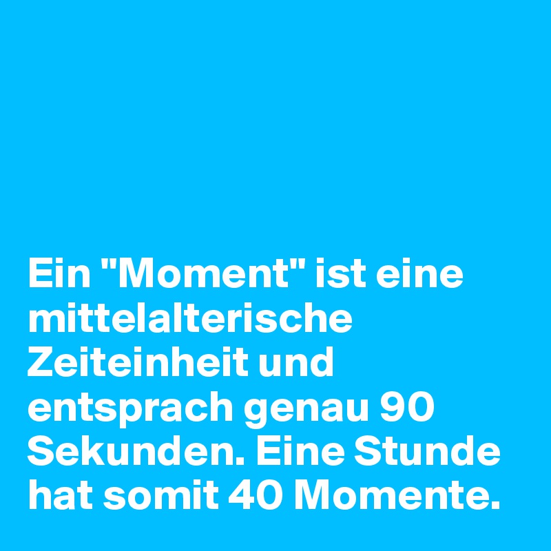 




Ein "Moment" ist eine mittelalterische Zeiteinheit und entsprach genau 90 Sekunden. Eine Stunde hat somit 40 Momente.