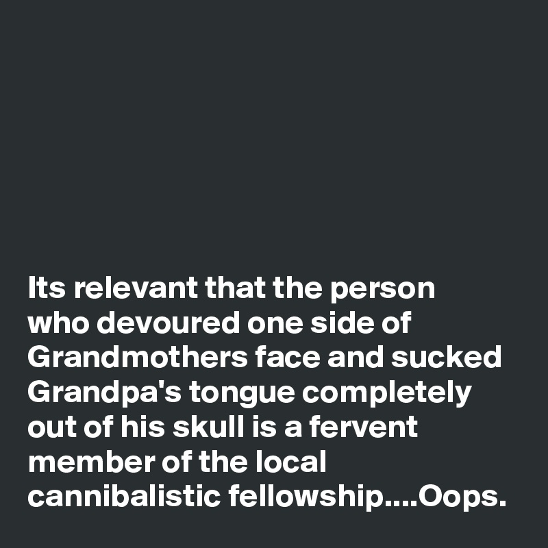 






Its relevant that the person    who devoured one side of Grandmothers face and sucked Grandpa's tongue completely out of his skull is a fervent member of the local cannibalistic fellowship....Oops.