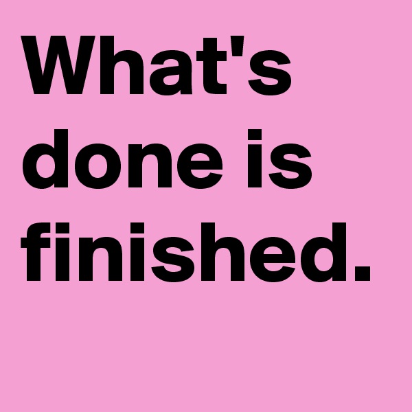 What's done is finished.