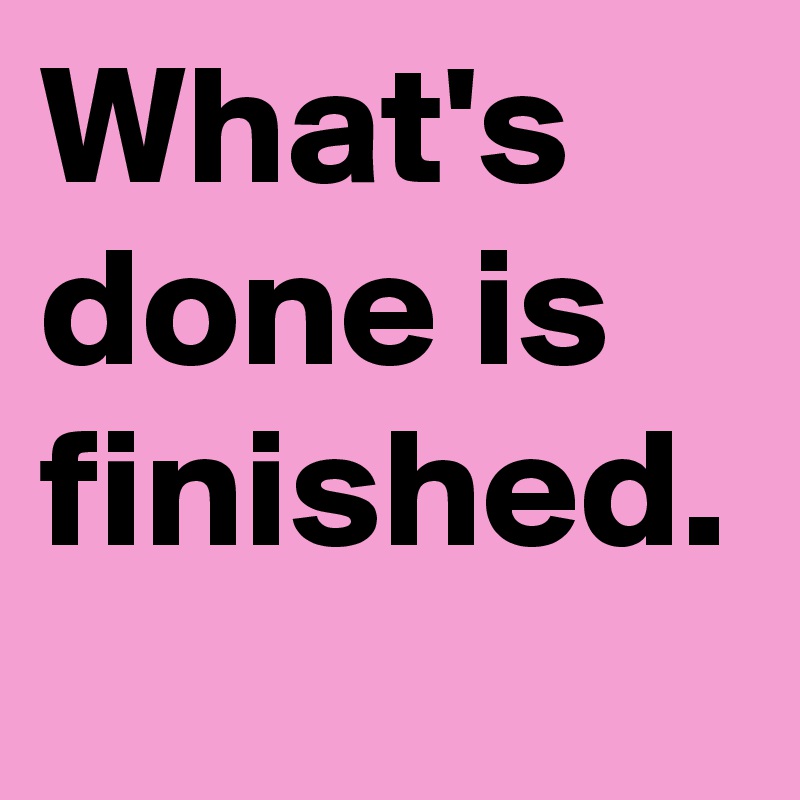What's done is finished.