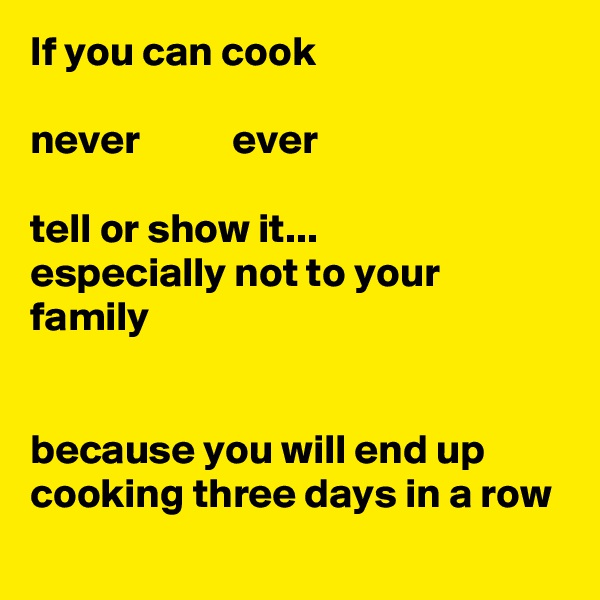 If you can cook

never           ever

tell or show it...
especially not to your family


because you will end up cooking three days in a row