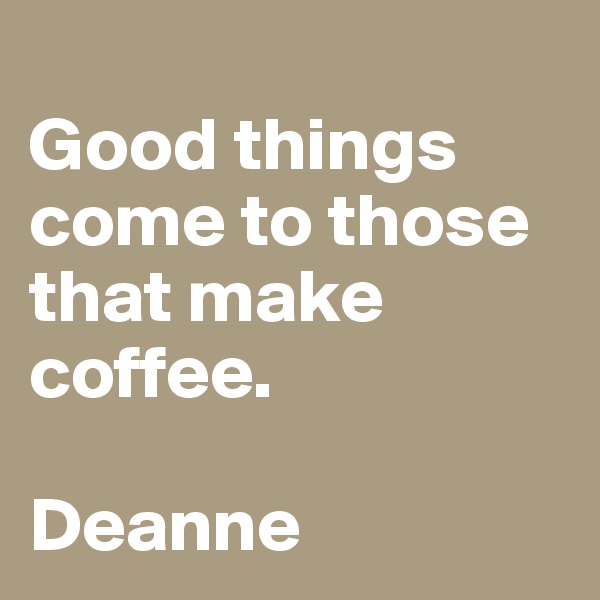 
Good things come to those that make coffee. 

Deanne 