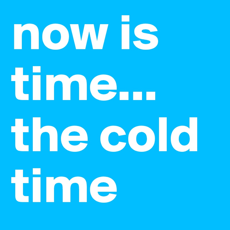now is time... the cold time