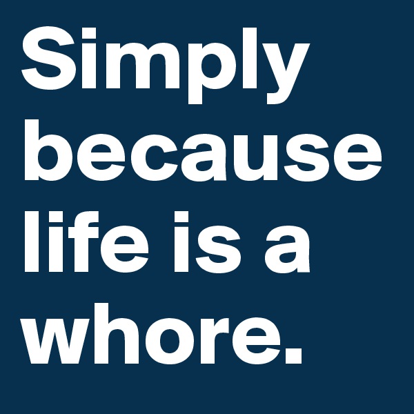 Simply because life is a whore.