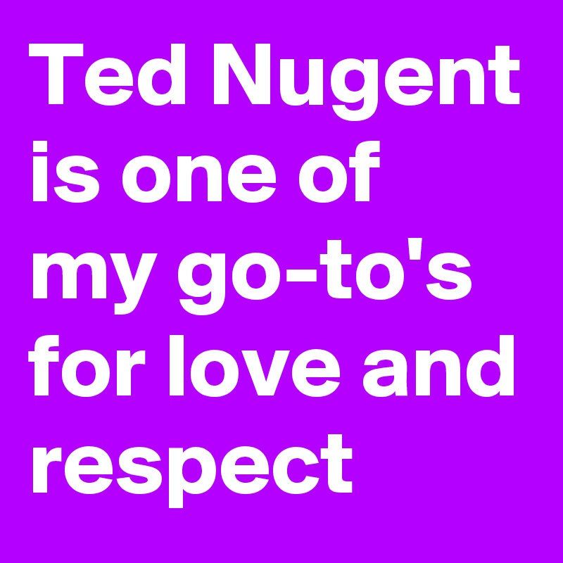 Ted Nugent is one of my go-to's for love and respect