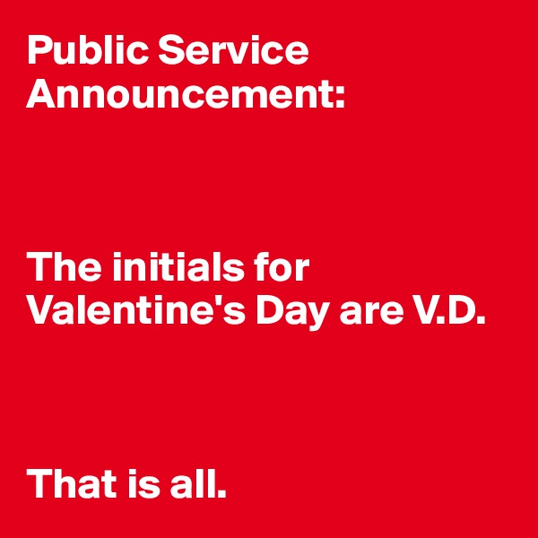 Public Service Announcement:



The initials for Valentine's Day are V.D.



That is all.