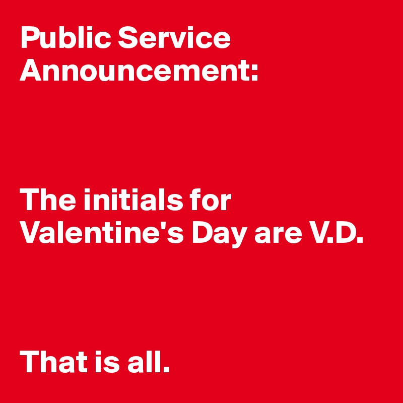 Public Service Announcement:



The initials for Valentine's Day are V.D.



That is all.
