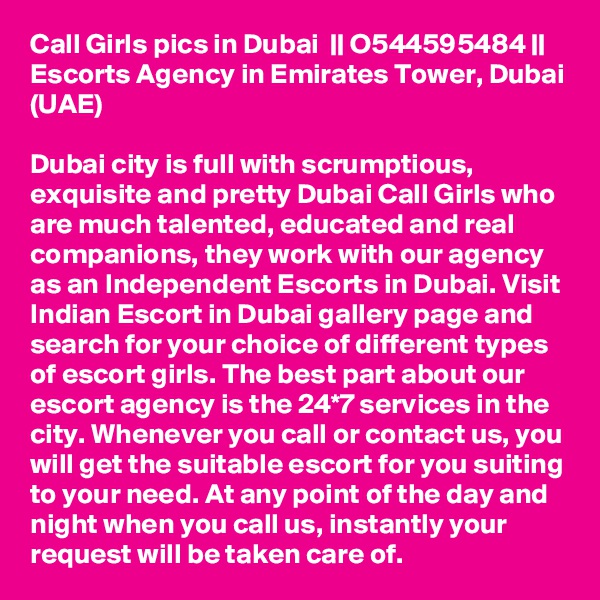 Call Girls pics in Dubai  || O544595484 || Escorts Agency in Emirates Tower, Dubai (UAE)

Dubai city is full with scrumptious, exquisite and pretty Dubai Call Girls who are much talented, educated and real companions, they work with our agency as an Independent Escorts in Dubai. Visit Indian Escort in Dubai gallery page and search for your choice of different types of escort girls. The best part about our escort agency is the 24*7 services in the city. Whenever you call or contact us, you will get the suitable escort for you suiting to your need. At any point of the day and night when you call us, instantly your request will be taken care of.