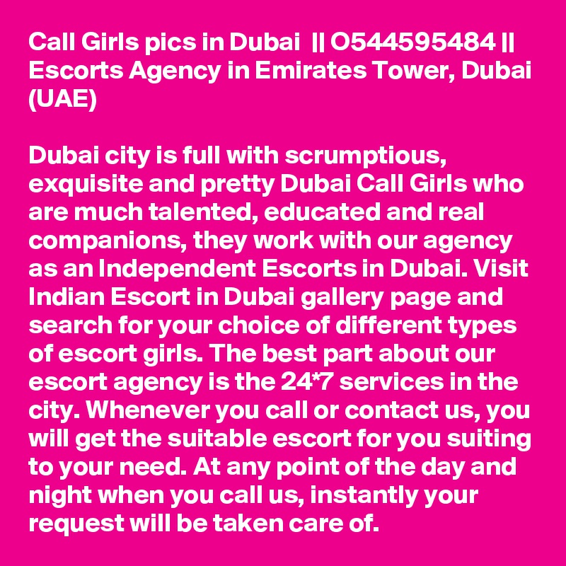 Call Girls pics in Dubai  || O544595484 || Escorts Agency in Emirates Tower, Dubai (UAE)

Dubai city is full with scrumptious, exquisite and pretty Dubai Call Girls who are much talented, educated and real companions, they work with our agency as an Independent Escorts in Dubai. Visit Indian Escort in Dubai gallery page and search for your choice of different types of escort girls. The best part about our escort agency is the 24*7 services in the city. Whenever you call or contact us, you will get the suitable escort for you suiting to your need. At any point of the day and night when you call us, instantly your request will be taken care of.