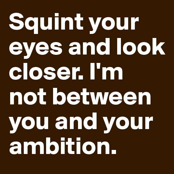 Squint your eyes and look closer. I'm not between you and your ambition.