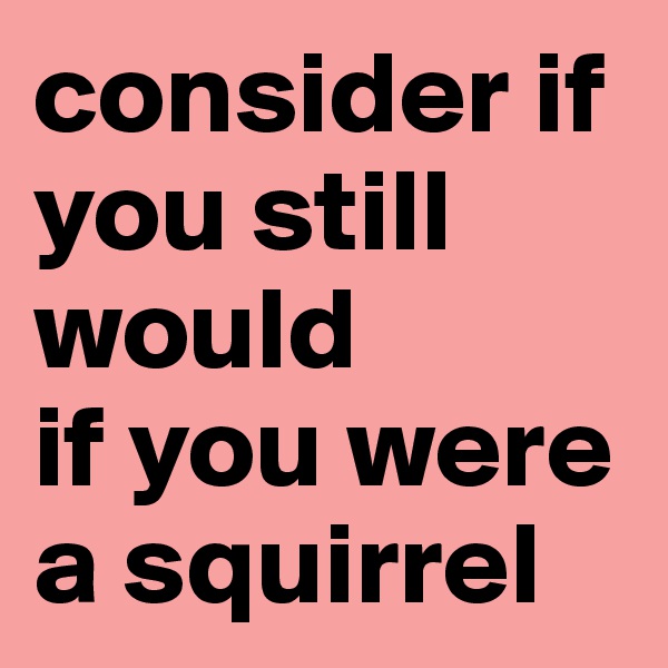 consider if you still would 
if you were a squirrel