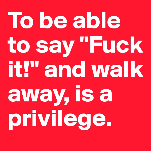 To be able to say "Fuck it!" and walk away, is a privilege. 