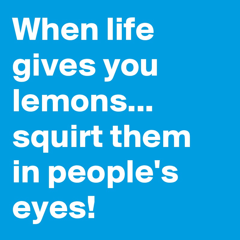 When life gives you lemons... squirt them in people's eyes!