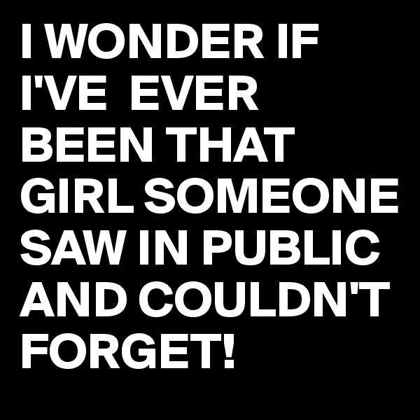 I WONDER IF I'VE  EVER BEEN THAT GIRL SOMEONE SAW IN PUBLIC AND COULDN'T FORGET!