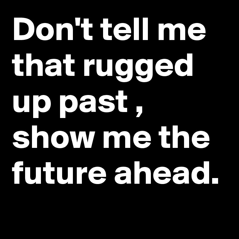 Don't tell me that rugged up past , show me the future ahead.