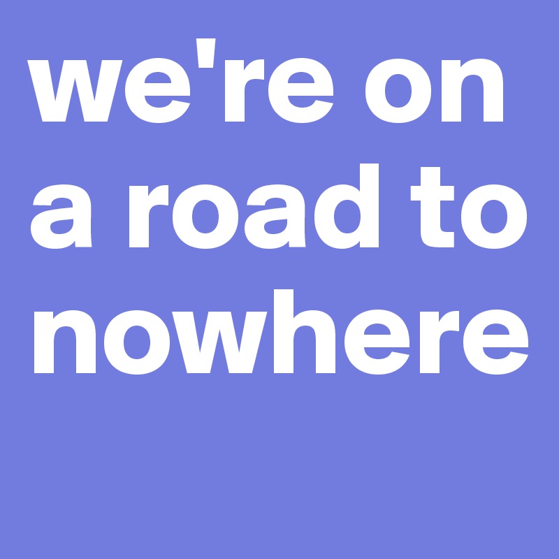 we're on a road to nowhere