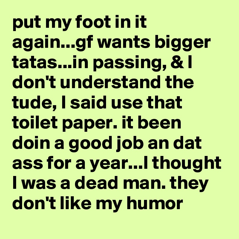put my foot in it again...gf wants bigger tatas...in passing, & I don't understand the tude, I said use that toilet paper. it been doin a good job an dat ass for a year...I thought I was a dead man. they don't like my humor
