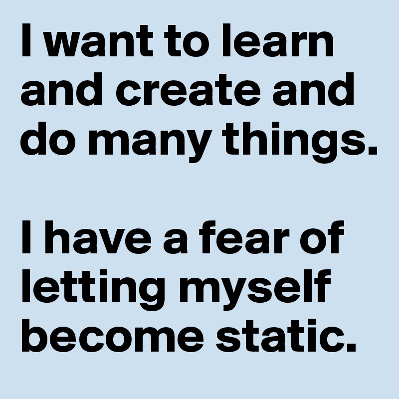 I want to learn and create and do many things.

I have a fear of letting myself become static.