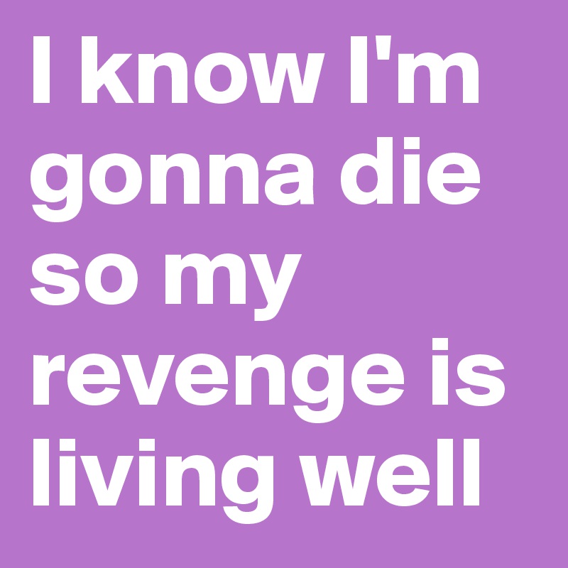 I know I'm gonna die so my revenge is living well