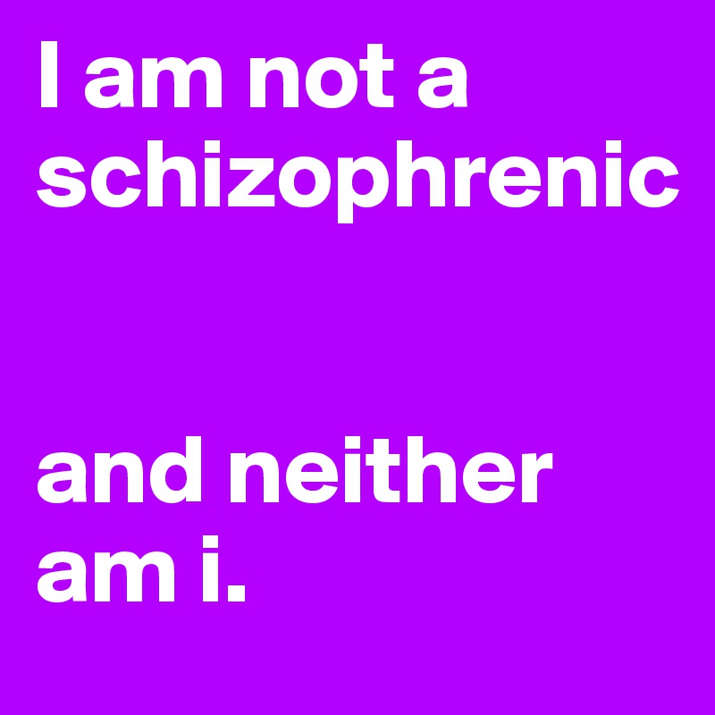I am not a schizophrenic 


and neither am i.