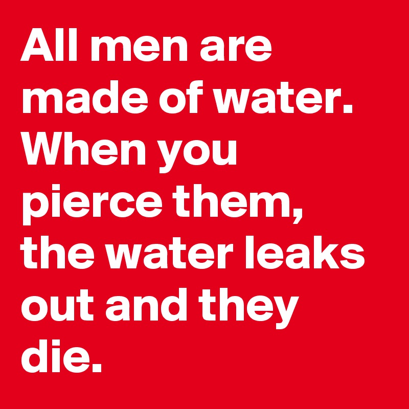 All men are made of water. When you pierce them, the water leaks out and they die.