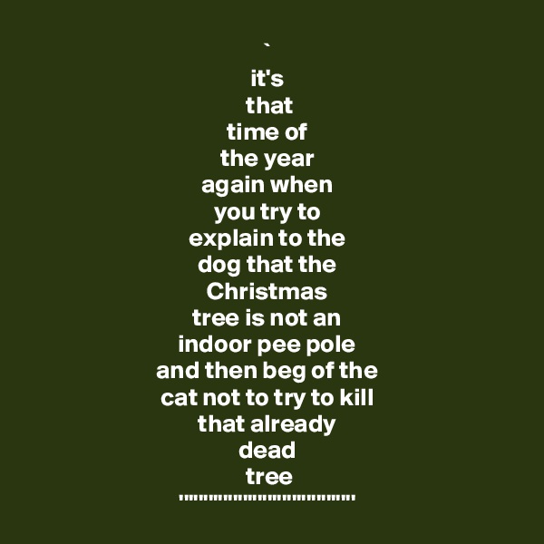 ` 
it's 
 that 
time of 
the year 
again when 
you try to 
explain to the 
dog that the 
Christmas 
tree is not an 
indoor pee pole 
and then beg of the 
cat not to try to kill 
that already 
dead 
tree
'''''''''''''''''''''''''''''''''''' 