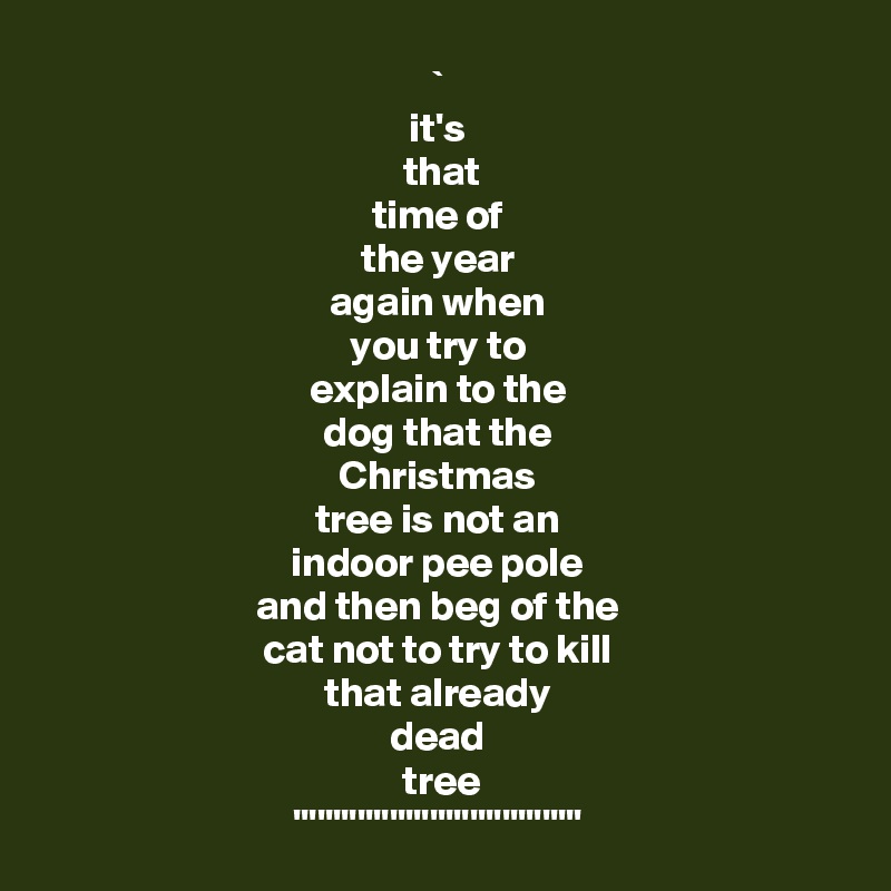 ` 
it's 
 that 
time of 
the year 
again when 
you try to 
explain to the 
dog that the 
Christmas 
tree is not an 
indoor pee pole 
and then beg of the 
cat not to try to kill 
that already 
dead 
tree
'''''''''''''''''''''''''''''''''''' 