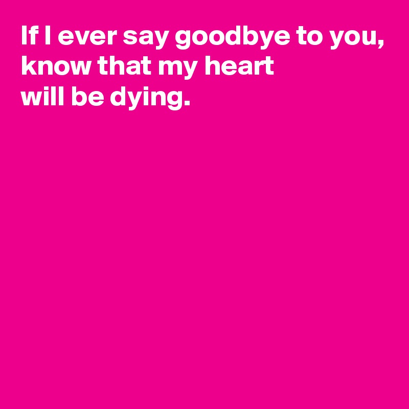 If I ever say goodbye to you,
know that my heart 
will be dying.







