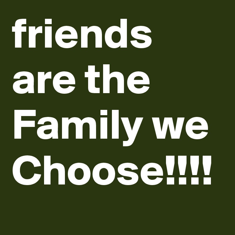 friends are the Family we Choose!!!!