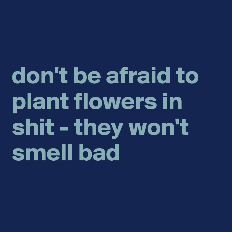 

don't be afraid to plant flowers in shit - they won't smell bad

