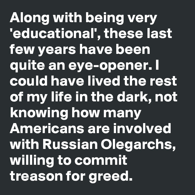 Along with being very 'educational', these last few years have been quite an eye-opener. I could have lived the rest of my life in the dark, not knowing how many Americans are involved with Russian Olegarchs, willing to commit treason for greed.