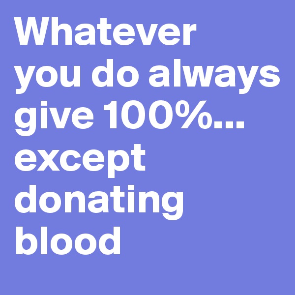 Whatever  you do always give 100%... except donating blood