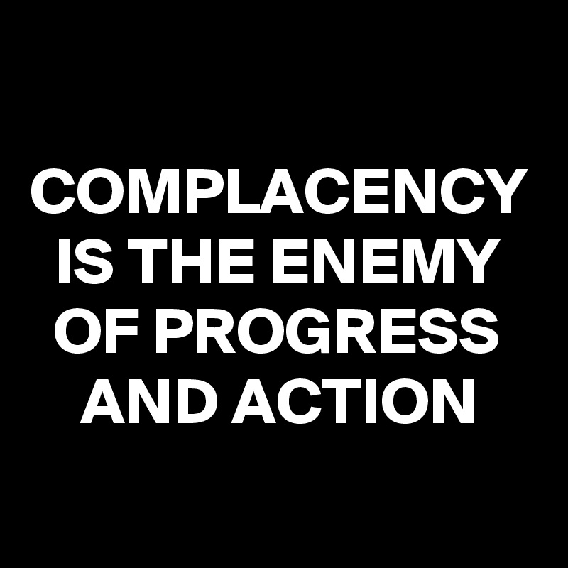 COMPLACENCY IS THE ENEMY OF PROGRESS AND ACTION