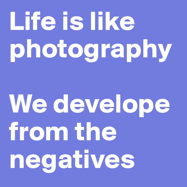 Life is like photography 

We develope from the negatives