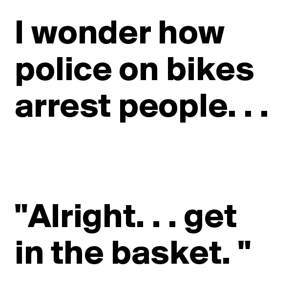 I wonder how police on bikes arrest people. . . 


"Alright. . . get in the basket. "