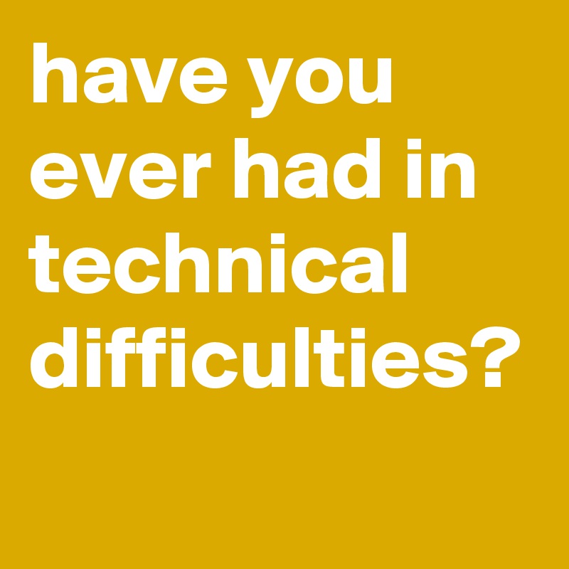 have you ever had in technical difficulties?